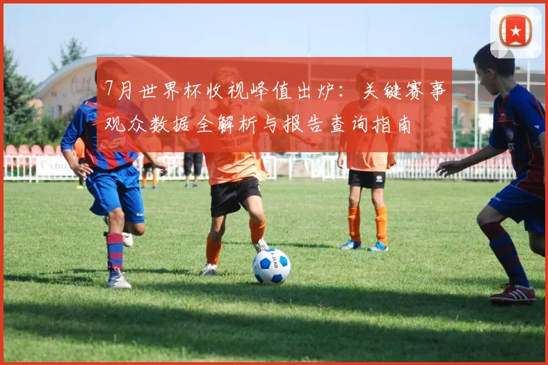 7月世界杯收视峰值出炉：关键赛事观众数据全解析与报告查询指南