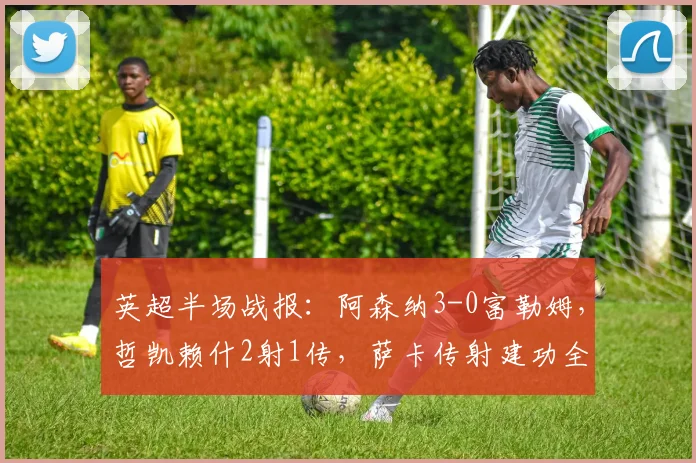 英超半场战报:阿森纳3-0富勒姆,哲凯赖什2射1传,萨卡传射建功全解析