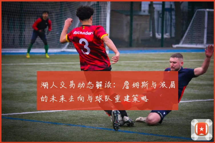 湖人交易动态解读:詹姆斯与浓眉的未来去向与球队重建策略