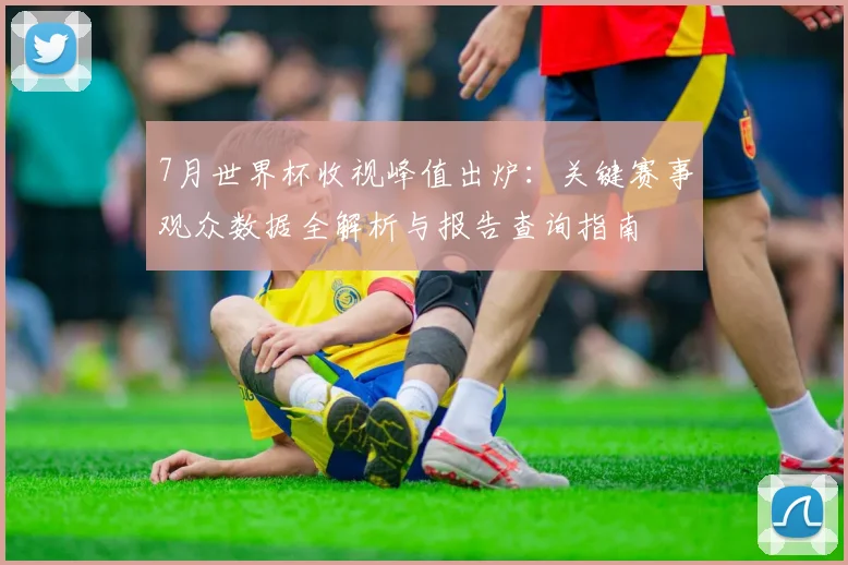 7月世界杯收视峰值出炉：关键赛事观众数据全解析与报告查询指南