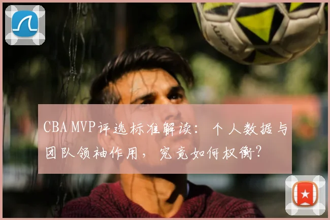 CBA MVP评选标准解读:个人数据与团队领袖作用,究竟如何权衡?