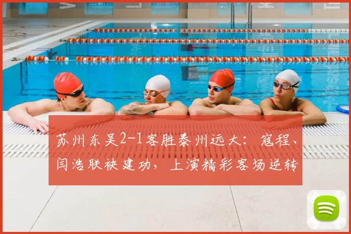 苏州东吴2-1客胜泰州远大：寇程、闫浩联袂建功，上演精彩客场逆转战